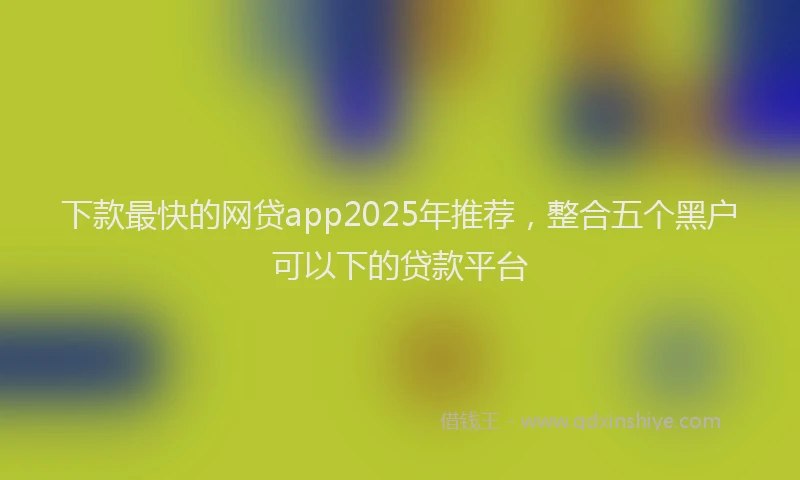 下款最快的网贷app2025年推荐，整合五个黑户可以下的贷款平台