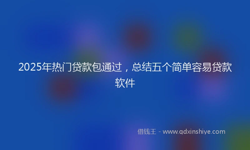 2025年热门贷款包通过，总结五个简单容易贷款软件