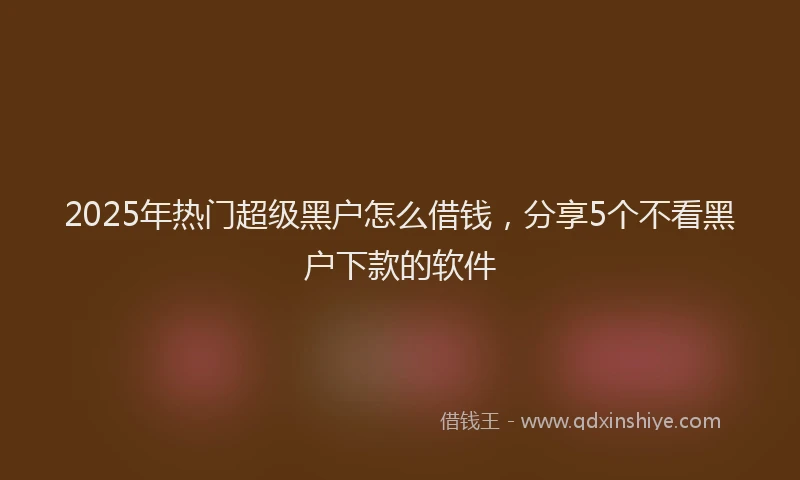 2025年热门超级黑户怎么借钱，分享5个不看黑户下款的软件