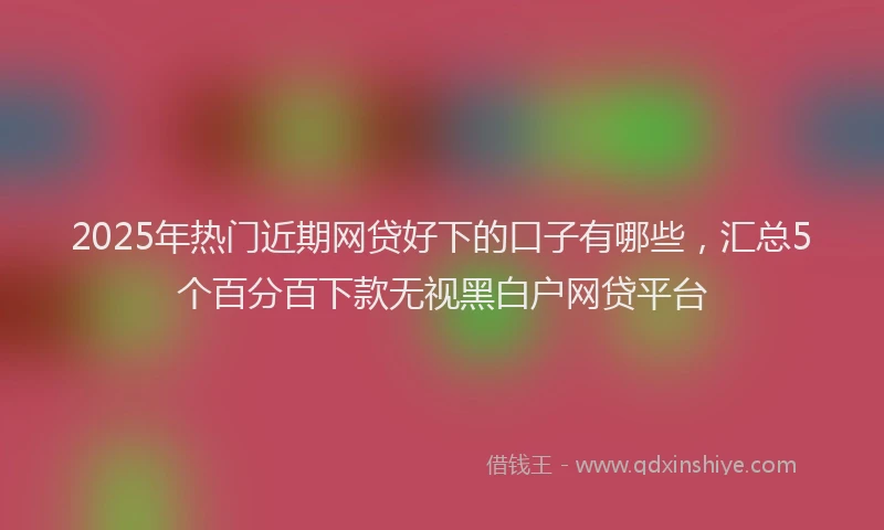 2025年热门近期网贷好下的口子有哪些，汇总5个百分百下款无视黑白户网贷平台