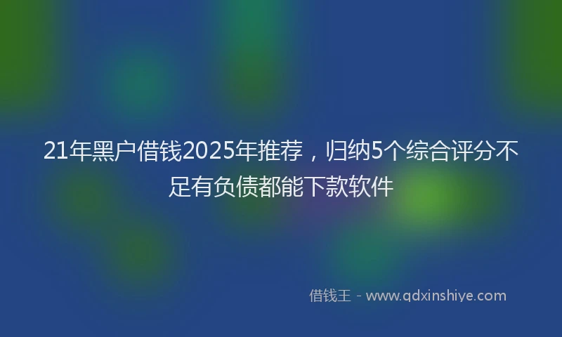 21年黑户借钱2025年推荐，归纳5个综合评分不足有负债都能下款软件