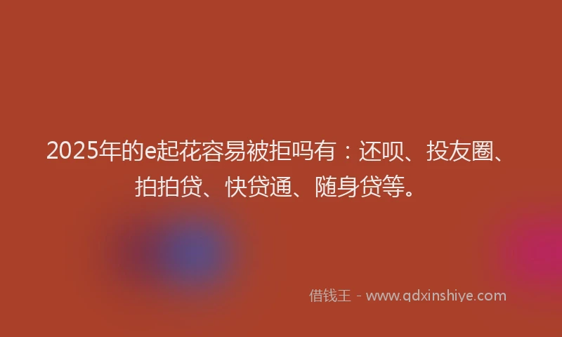 2025年的e起花容易被拒吗有：还呗、投友圈、拍拍贷、快贷通、随身贷等。
