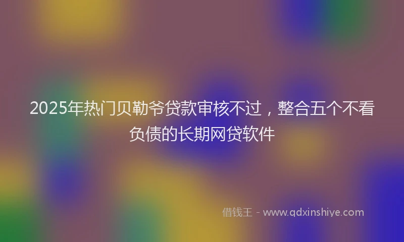 2025年热门贝勒爷贷款审核不过，整合五个不看负债的长期网贷软件