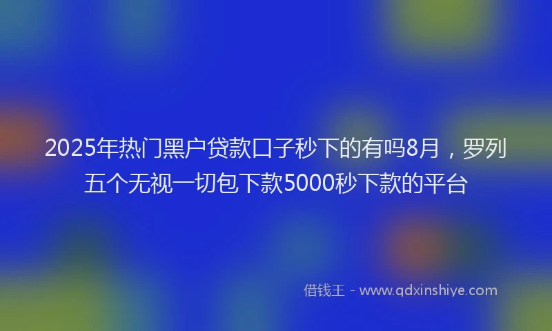 2025年热门黑户贷款口子秒下的有吗8月，罗列五个无视一切包下款5000秒下款的平台