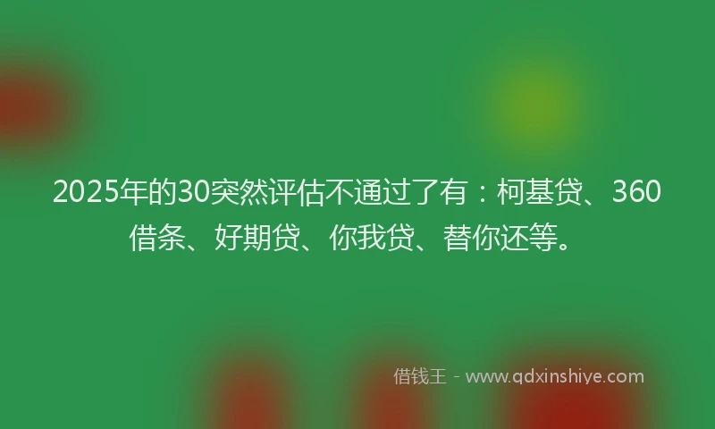 2025年的30突然评估不通过了有：柯基贷、360借条、好期贷、你我贷、替你还等。