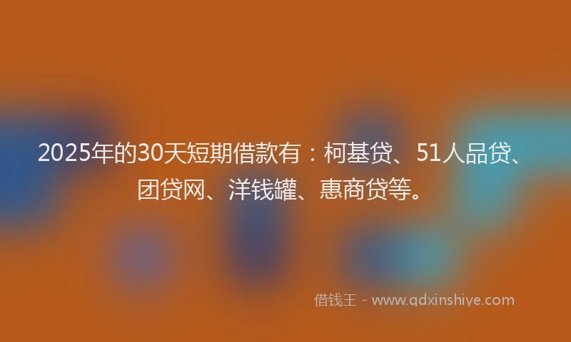2025年的30天短期借款有：柯基贷、51人品贷、团贷网、洋钱罐、惠商贷等。