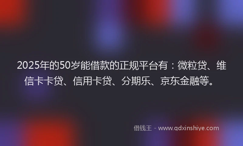 2025年的50岁能借款的正规平台有：微粒贷、维信卡卡贷、信用卡贷、分期乐、京东金融等。