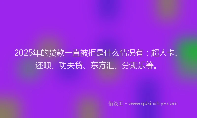 2025年的贷款一直被拒是什么情况有：超人卡、还呗、功夫贷、东方汇、分期乐等。