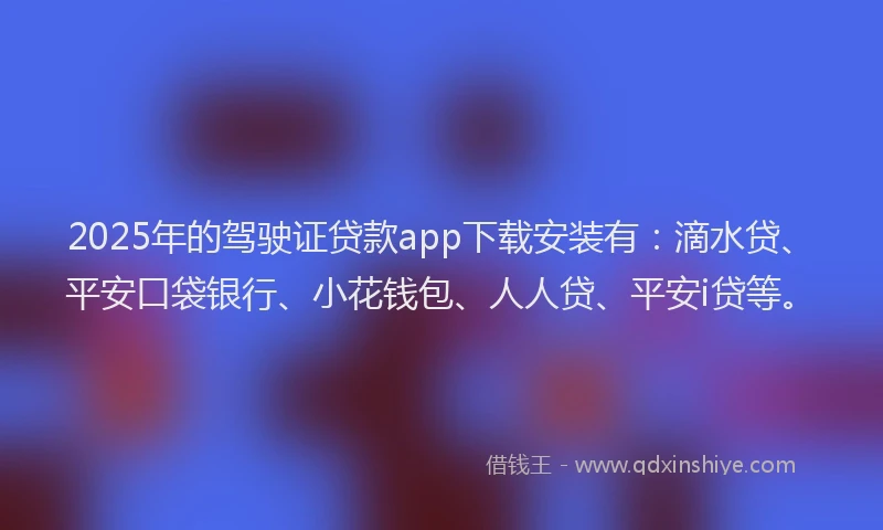 2025年的驾驶证贷款app下载安装有：滴水贷、平安口袋银行、小花钱包、人人贷、平安i贷等。