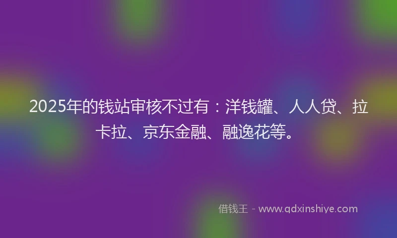 2025年的钱站审核不过有：洋钱罐、人人贷、拉卡拉、京东金融、融逸花等。