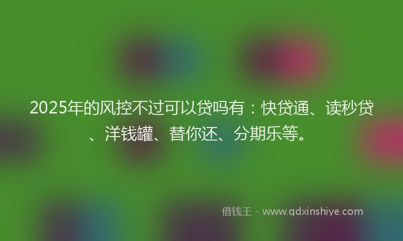 2025年的风控不过可以贷吗有：快贷通、读秒贷、洋钱罐、替你还、分期乐等。