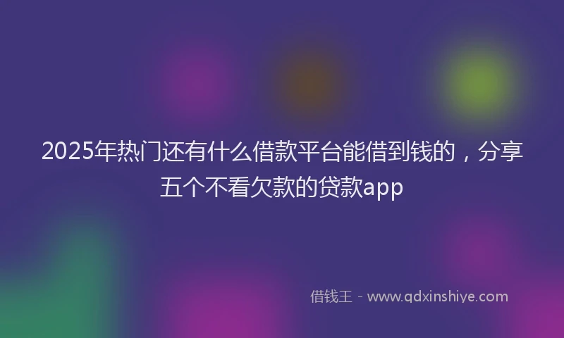2025年热门还有什么借款平台能借到钱的，分享五个不看欠款的贷款app