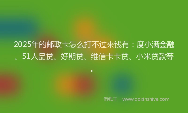 2025年的邮政卡怎么打不过来钱有：度小满金融、51人品贷、好期贷、维信卡卡贷、小米贷款等。