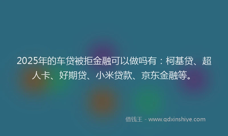 2025年的车贷被拒金融可以做吗有：柯基贷、超人卡、好期贷、小米贷款、京东金融等。