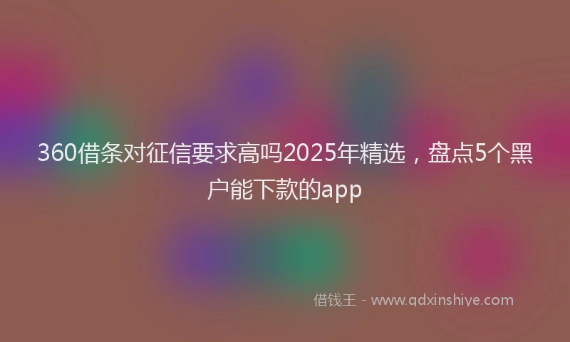 360借条对征信要求高吗2025年精选，盘点5个黑户能下款的app