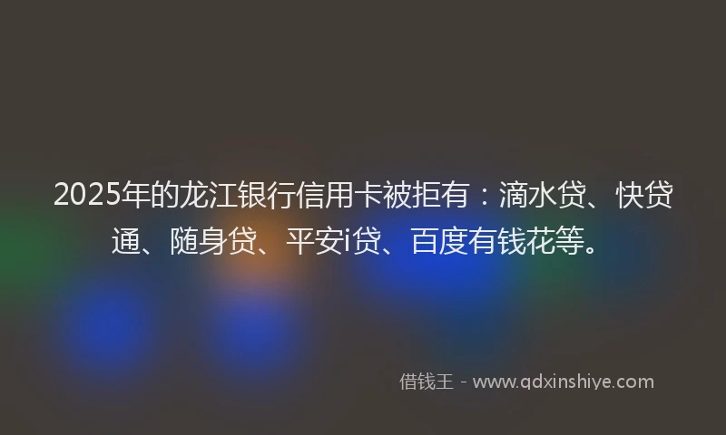 2025年的龙江银行信用卡被拒有：滴水贷、快贷通、随身贷、平安i贷、百度有钱花等。