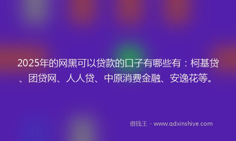 2025年的网黑可以贷款的口子有哪些有：柯基贷、团贷网、人人贷、中原消费金融、安逸花等。