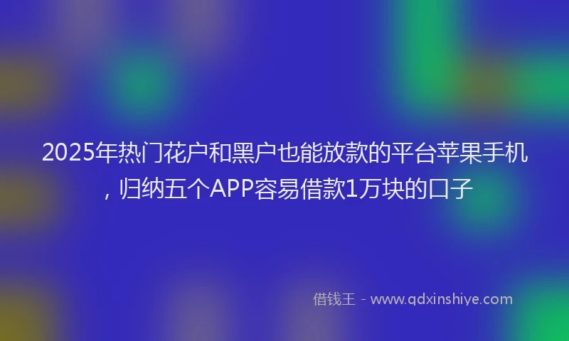 2025年热门花户和黑户也能放款的平台苹果手机，归纳五个APP容易借款1万块的口子