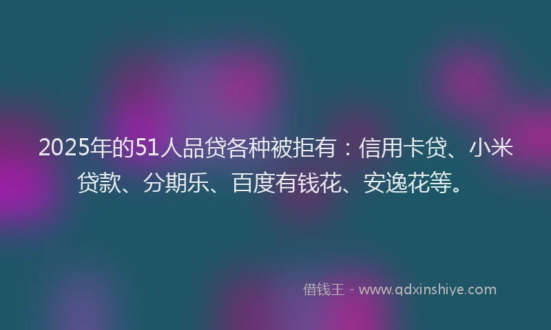 2025年的51人品贷各种被拒有：信用卡贷、小米贷款、分期乐、百度有钱花、安逸花等。