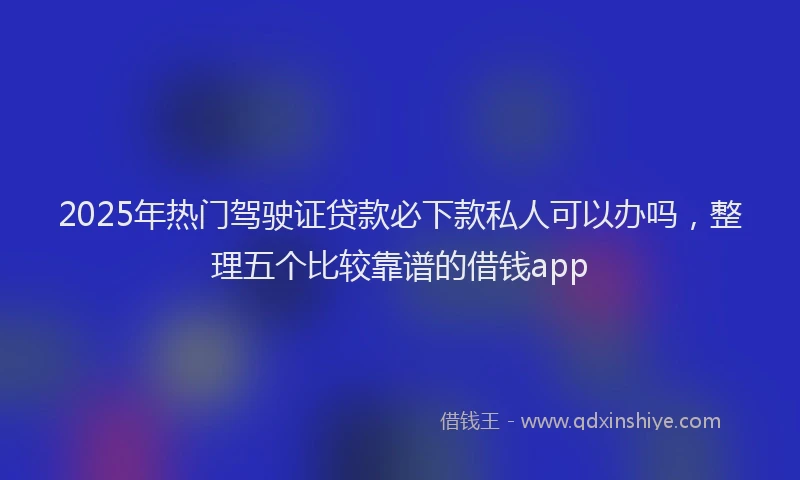 2025年热门驾驶证贷款必下款私人可以办吗，整理五个比较靠谱的借钱app