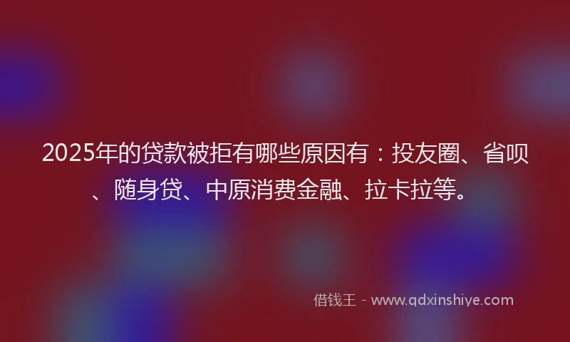 2025年的贷款被拒有哪些原因有：投友圈、省呗、随身贷、中原消费金融、拉卡拉等。