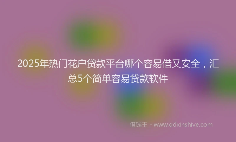 2025年热门花户贷款平台哪个容易借又安全，汇总5个简单容易贷款软件