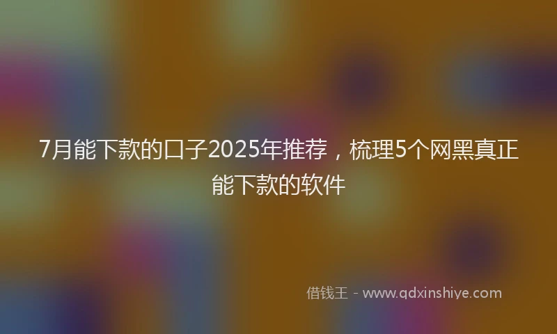7月能下款的口子2025年推荐，梳理5个网黑真正能下款的软件