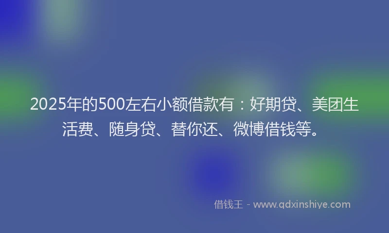 2025年的500左右小额借款有：好期贷、美团生活费、随身贷、替你还、微博借钱等。
