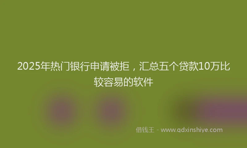2025年热门银行申请被拒，汇总五个贷款10万比较容易的软件