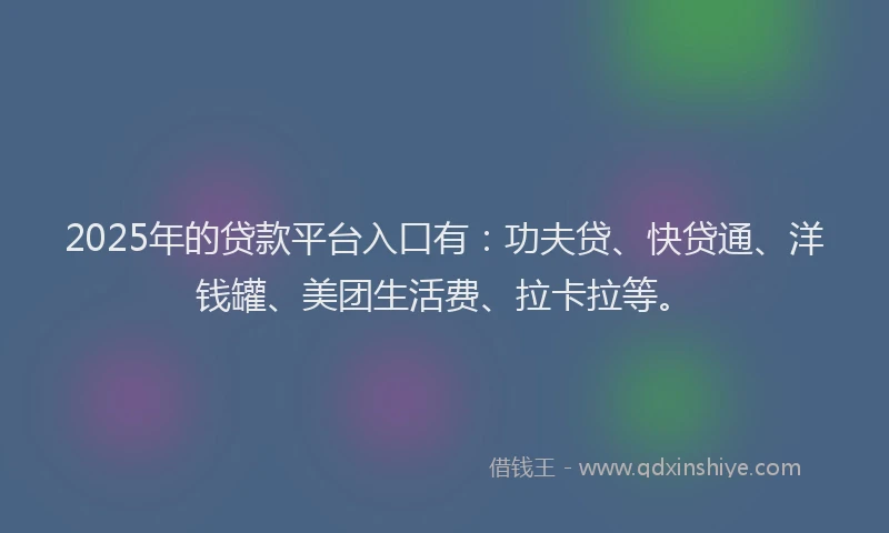 2025年的贷款平台入口有：功夫贷、快贷通、洋钱罐、美团生活费、拉卡拉等。