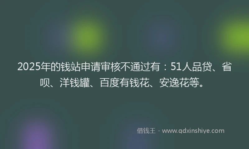 2025年的钱站申请审核不通过有：51人品贷、省呗、洋钱罐、百度有钱花、安逸花等。