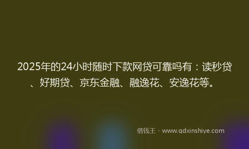 2025年的24小时随时下款网贷可靠吗有：读秒贷、好期贷、京东金融、融逸花、安逸花等。