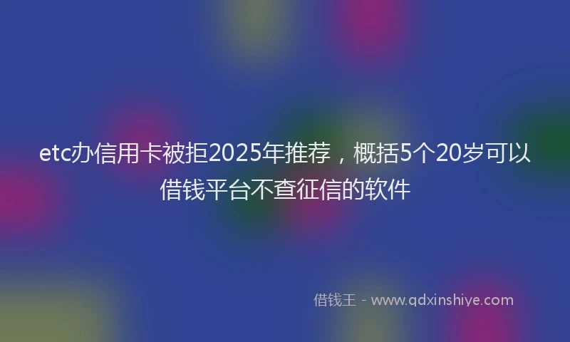 etc办信用卡被拒2025年推荐，概括5个20岁可以借钱平台不查征信的软件