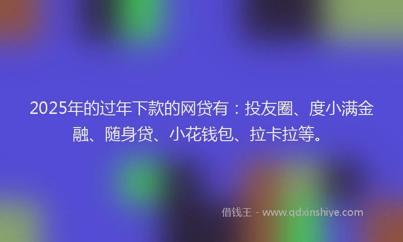2025年的过年下款的网贷有：投友圈、度小满金融、随身贷、小花钱包、拉卡拉等。