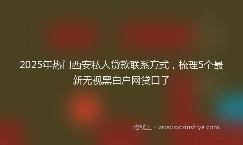 2025年热门西安私人贷款联系方式，梳理5个最新无视黑白户网贷口子
