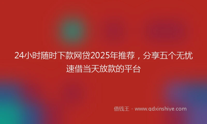 24小时随时下款网贷2025年推荐，分享五个无忧速借当天放款的平台