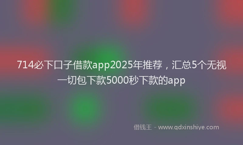 714必下口子借款app2025年推荐，汇总5个无视一切包下款5000秒下款的app