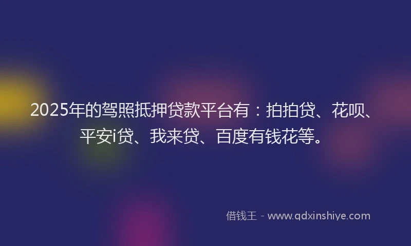 2025年的驾照抵押贷款平台有：拍拍贷、花呗、平安i贷、我来贷、百度有钱花等。