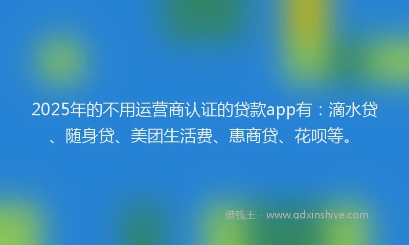 2025年的不用运营商认证的贷款app有：滴水贷、随身贷、美团生活费、惠商贷、花呗等。