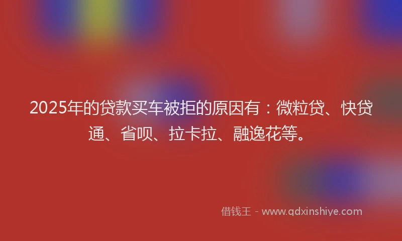 2025年的贷款买车被拒的原因有：微粒贷、快贷通、省呗、拉卡拉、融逸花等。