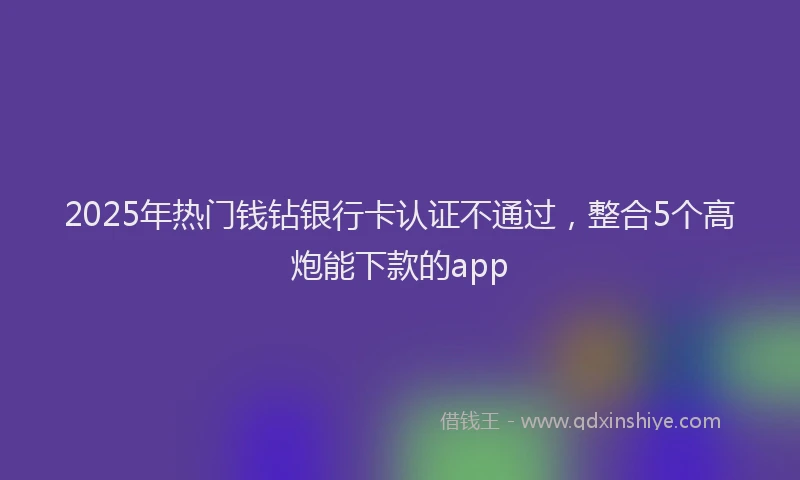 2025年热门钱钻银行卡认证不通过，整合5个高炮能下款的app