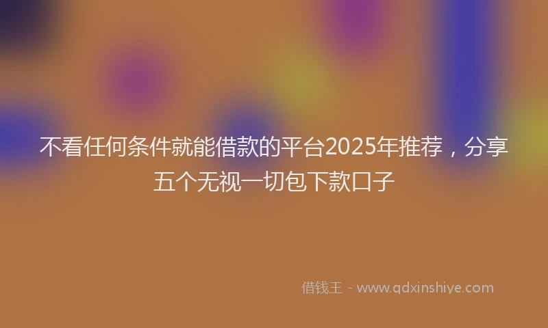 不看任何条件就能借款的平台2025年推荐，分享五个无视一切包下款口子