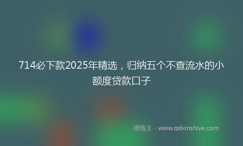 714必下款2025年精选，归纳五个不查流水的小额度贷款口子