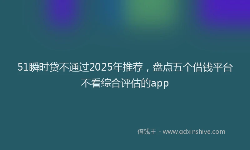51瞬时贷不通过2025年推荐，盘点五个借钱平台不看综合评估的app