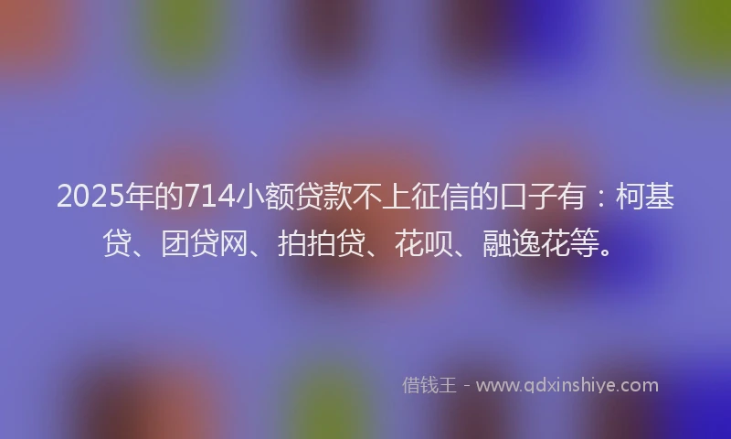 2025年的714小额贷款不上征信的口子有：柯基贷、团贷网、拍拍贷、花呗、融逸花等。