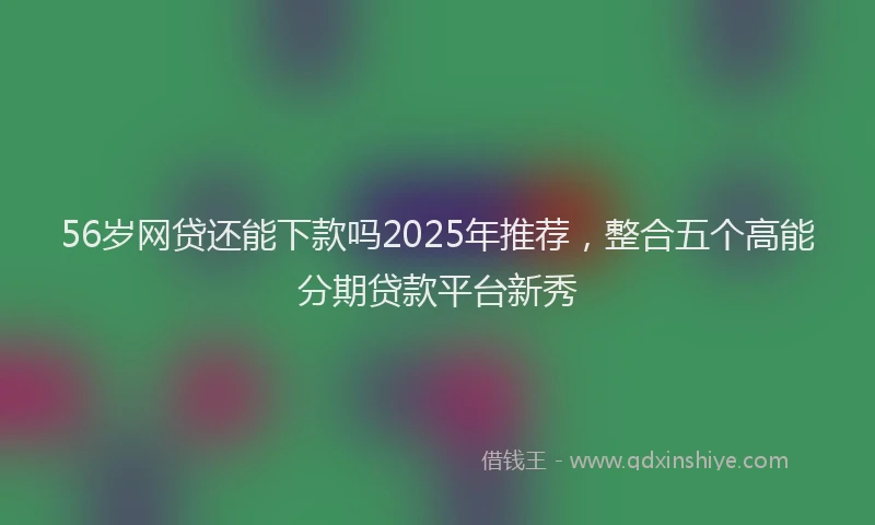 56岁网贷还能下款吗2025年推荐，整合五个高能分期贷款平台新秀