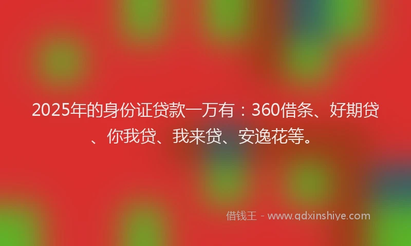2025年的身份证贷款一万有：360借条、好期贷、你我贷、我来贷、安逸花等。