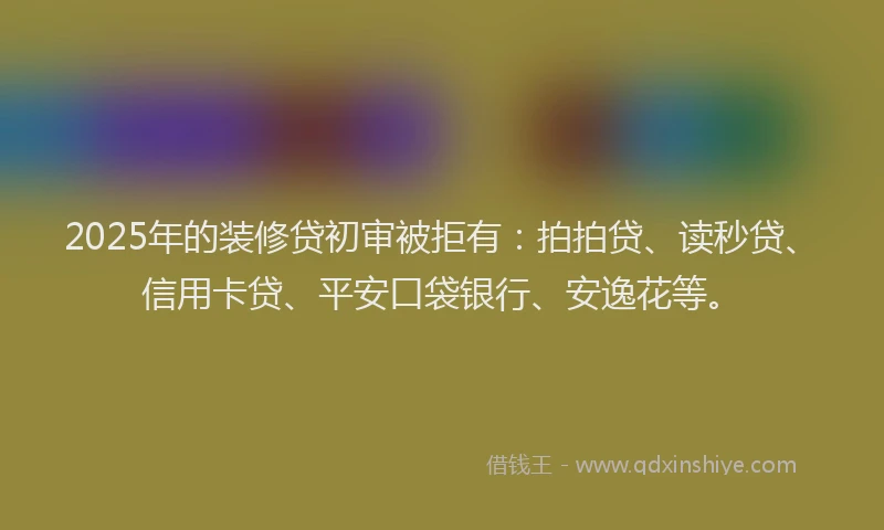 2025年的装修贷初审被拒有：拍拍贷、读秒贷、信用卡贷、平安口袋银行、安逸花等。