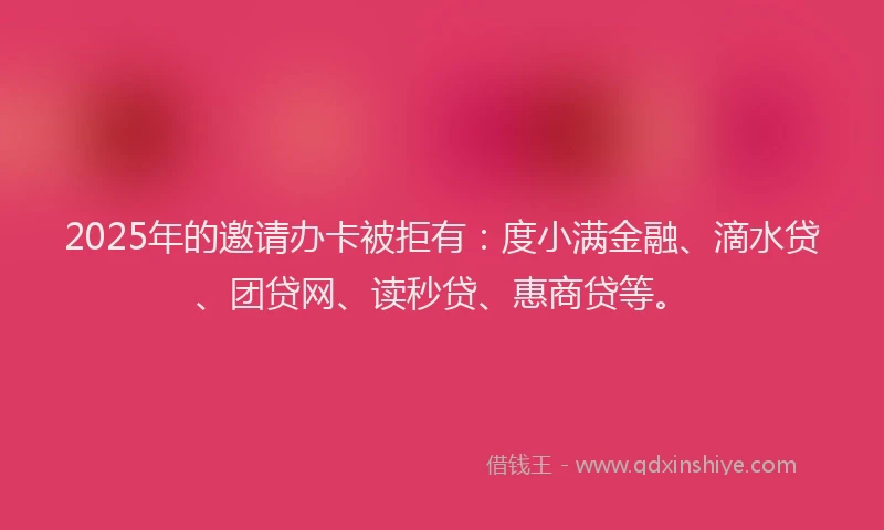 2025年的邀请办卡被拒有：度小满金融、滴水贷、团贷网、读秒贷、惠商贷等。