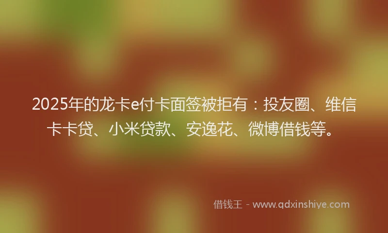 2025年的龙卡e付卡面签被拒有：投友圈、维信卡卡贷、小米贷款、安逸花、微博借钱等。